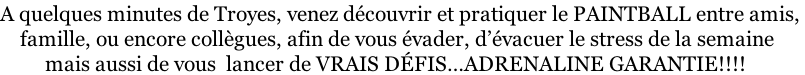 A quelques minutes de Troyes, venez découvrir et pratiquer le PAINTBALL entre amis,      famille, ou encore collègues, afin de vous évader, d’évacuer le stress de la semaine          mais aussi de vous  lancer de VRAIS DÉFIS…ADRENALINE GARANTIE!!!!