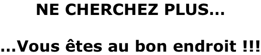 NE CHERCHEZ PLUS…  …Vous êtes au bon endroit !!!